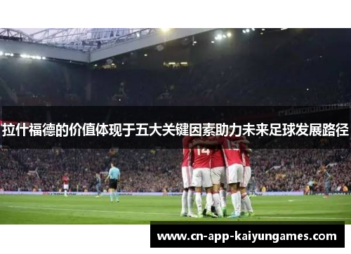 拉什福德的价值体现于五大关键因素助力未来足球发展路径