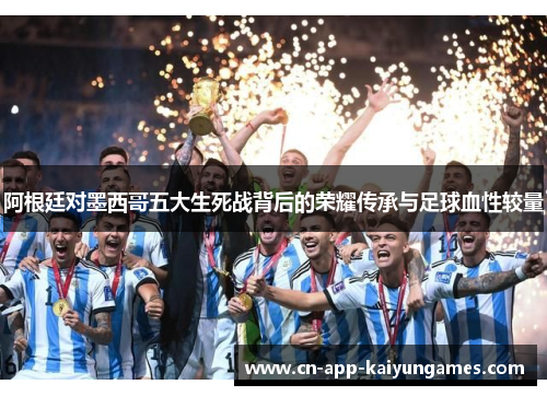 阿根廷对墨西哥五大生死战背后的荣耀传承与足球血性较量