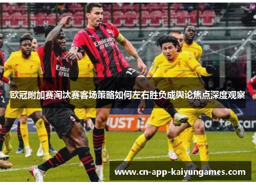 欧冠附加赛淘汰赛客场策略如何左右胜负成舆论焦点深度观察