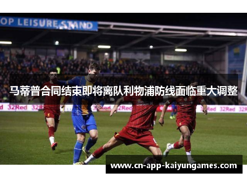马蒂普合同结束即将离队利物浦防线面临重大调整