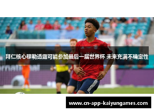 拜仁核心穆勒透露可能参加最后一届世界杯 未来充满不确定性 拜仁核心穆勒透露可能参加最后一届世界杯 未来充满不确定性